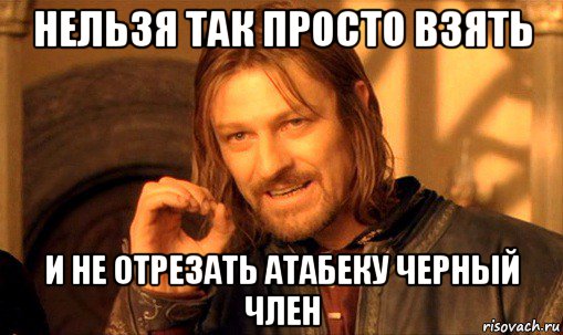 нельзя так просто взять и не отрезать атабеку черный член, Мем Нельзя просто так взять и (Боромир мем)