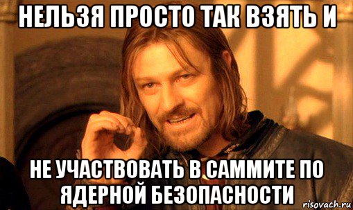 нельзя просто так взять и не участвовать в саммите по ядерной безопасности, Мем Нельзя просто так взять и (Боромир мем)