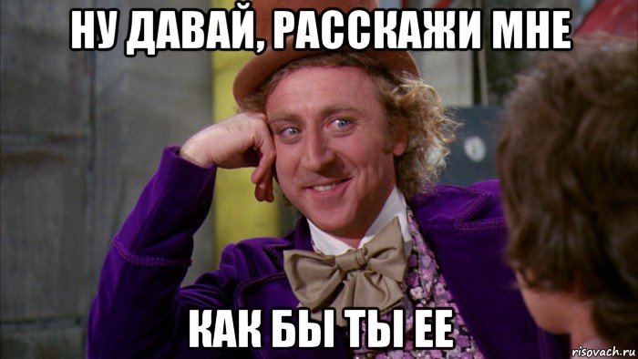 ну давай, расскажи мне как бы ты ее, Мем Ну давай расскажи (Вилли Вонка)