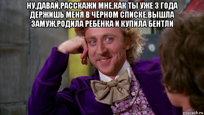 ну,давай,расскажи мне,как ты уже 3 года держишь меня в чёрном списке,вышла замуж,родила ребёнка и купила бентли , Мем Ну давай расскажи (Вилли Вонка)