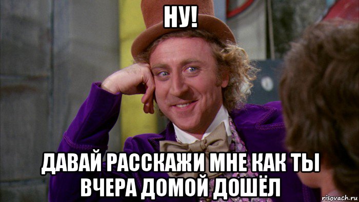 ну! давай расскажи мне как ты вчера домой дошёл, Мем Ну давай расскажи (Вилли Вонка)