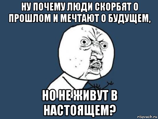 ну почему люди скорбят о прошлом и мечтают о будущем, но не живут в настоящем?, Мем Ну почему