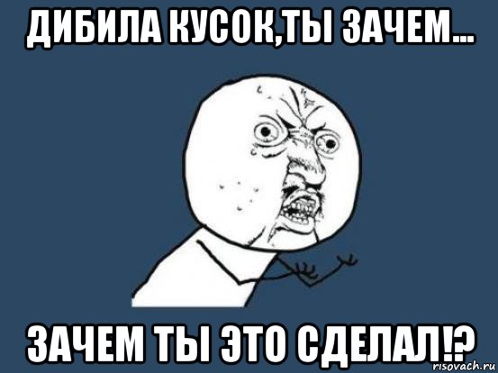 дибила кусок,ты зачем... зачем ты это сделал!?, Мем Ну почему