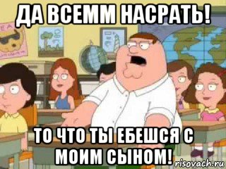 да всемм насрать! то что ты ебешся с моим сыном!