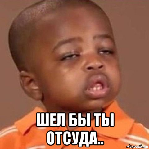  шел бы ты отсуда..