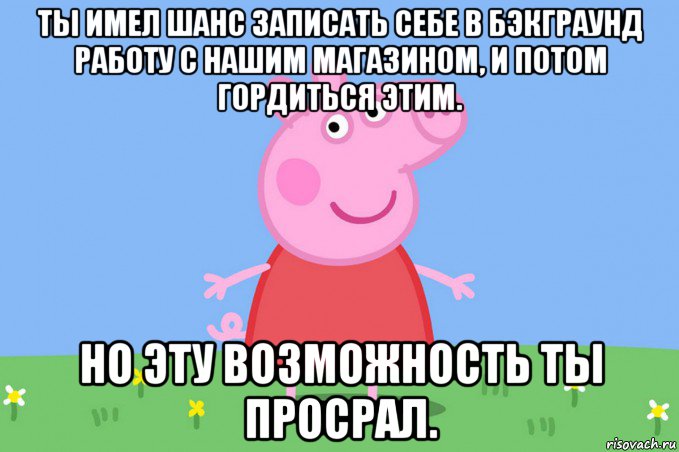 ты имел шанс записать себе в бэкграунд работу с нашим магазином, и потом гордиться этим. но эту возможность ты просрал., Мем Пеппа