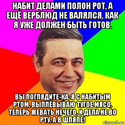 набит делами полон рот, а ещё верблюд не валялся, как я уже должен быть готов. вы поглядите-ка, я с набитым ртом, выплёвываю тугое мясо, теперь жевать нечего, и дела не во рту, а в шляпе!, Мем Петросяныч