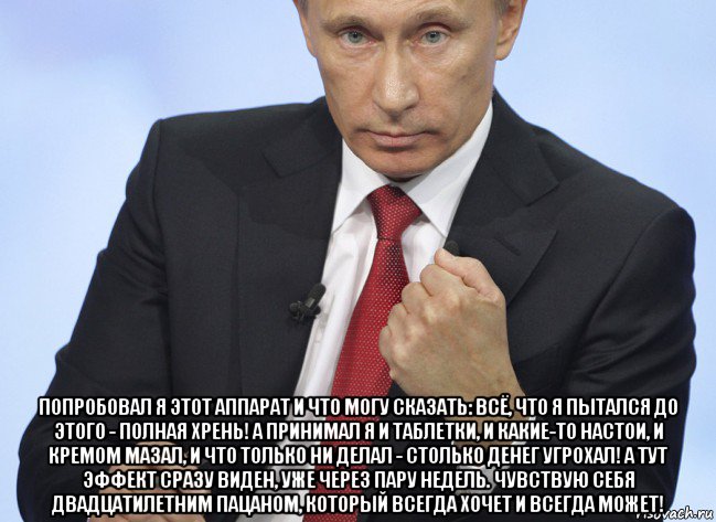  попробовал я этот аппарат и что могу сказать: всё, что я пытался до этого - полная хрень! а принимал я и таблетки, и какие-то настои, и кремом мазал, и что только ни делал - столько денег угрохал! а тут эффект сразу виден, уже через пару недель. чувствую себя двадцатилетним пацаном, который всегда хочет и всегда может!, Мем Путин показывает кулак