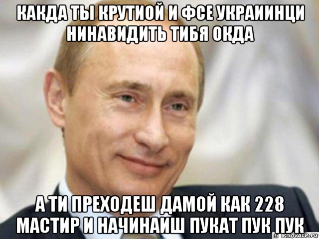 какда ты крутиой и фсе украиинци нинавидить тибя окда а ти преходеш дамой как 228 мастир и начинаиш пукат пук пук