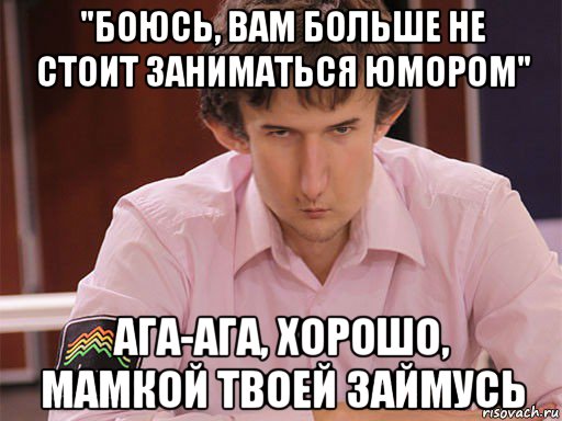 "боюсь, вам больше не стоит заниматься юмором" ага-ага, хорошо, мамкой твоей займусь