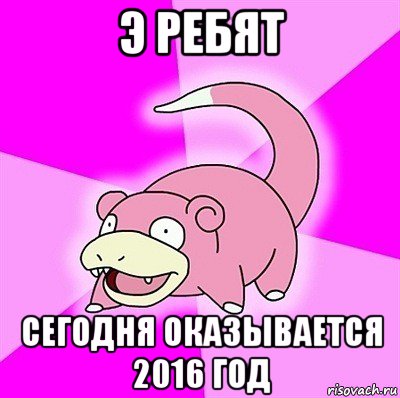 э ребят сегодня оказывается 2016 год