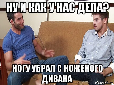 ну и как у нас дела? ногу убрал с коженого дивана