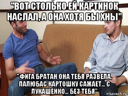 "вот столько ей картинок наслал, а она хотя бы хны" "фига братан она тебя развела, палюбас картошку сажает... с лукашенко... без тебя", Мем Слушай я тоже люблю делать подпи