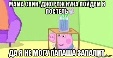 мама свин: джорлж нука пойдем в постель да я не могу папаша запалит, Мем  Свинка пеппа под столом