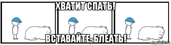 хватит спать! вставайте, блеать!