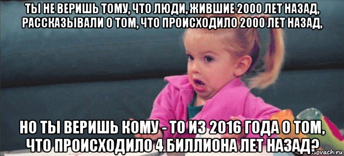 ты не веришь тому, что люди, жившие 2000 лет назад, рассказывали о том, что происходило 2000 лет назад, но ты веришь кому - то из 2016 года о том, что происходило 4 биллиона лет назад?, Мем  Ты говоришь (девочка возмущается)