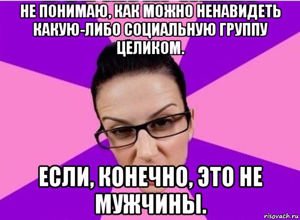 не понимаю, как можно ненавидеть какую-либо социальную группу целиком. если, конечно, это не мужчины.