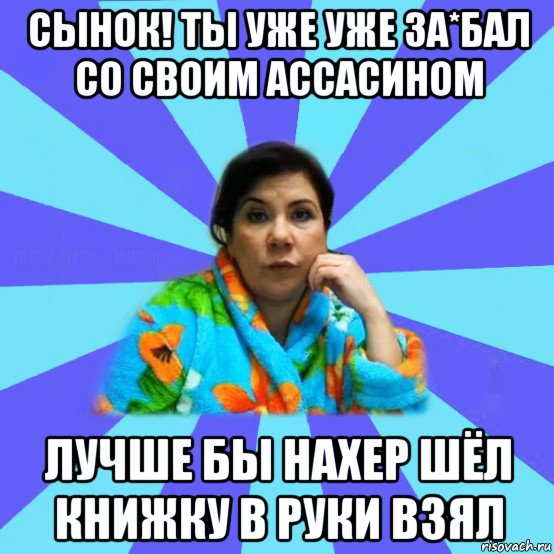 сынок! ты уже уже за*бал со своим ассасином лучше бы нахер шёл книжку в руки взял, Мем типичная мама