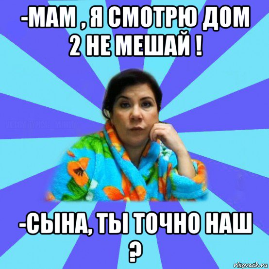 -мам , я смотрю дом 2 не мешай ! -сына, ты точно наш ?, Мем типичная мама