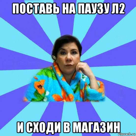 поставь на паузу л2 и сходи в магазин, Мем типичная мама