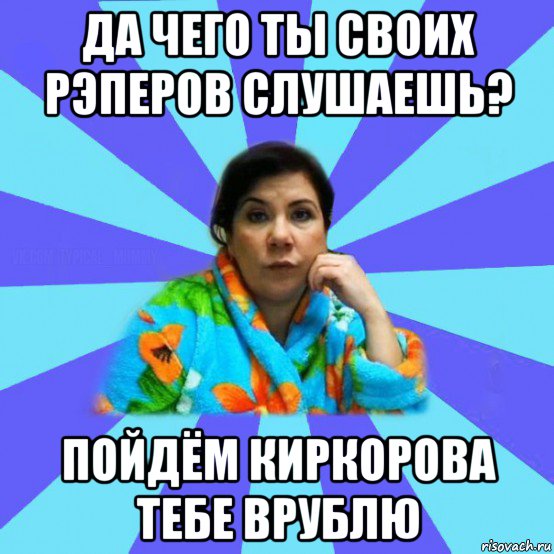 да чего ты своих рэперов слушаешь? пойдём киркорова тебе врублю, Мем типичная мама