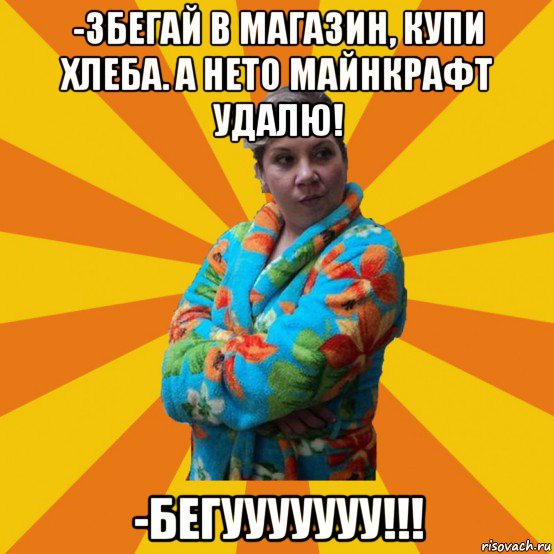 -збегай в магазин, купи хлеба. а нето майнкрафт удалю! -бегууууууу!!!