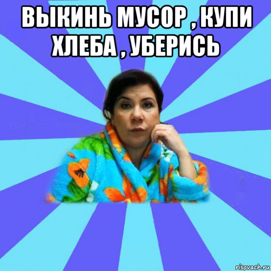 выкинь мусор , купи хлеба , уберись , Мем типичная мама