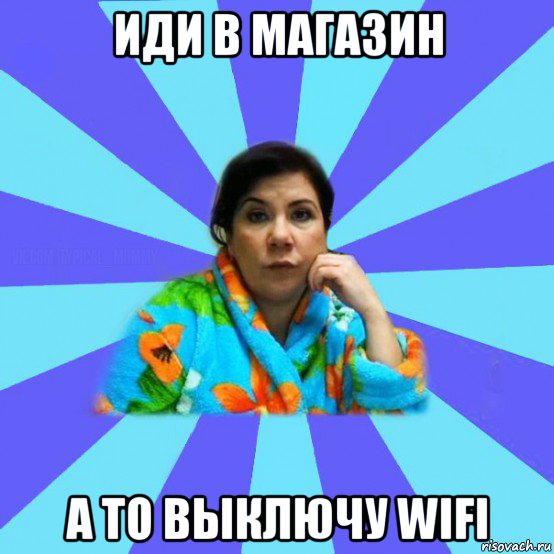 иди в магазин а то выключу wifi, Мем типичная мама