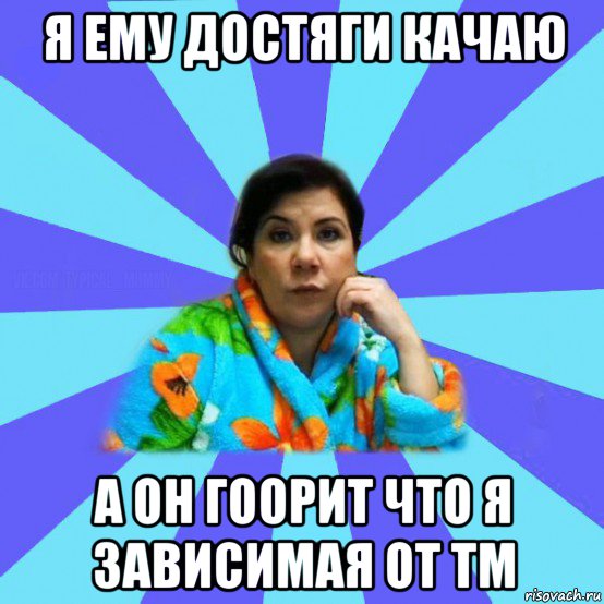 я ему достяги качаю а он гоорит что я зависимая от тм, Мем типичная мама