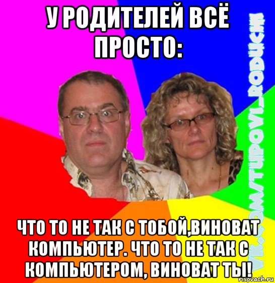 у родителей всё просто: что то не так с тобой,виноват компьютер. что то не так с компьютером, виноват ты!