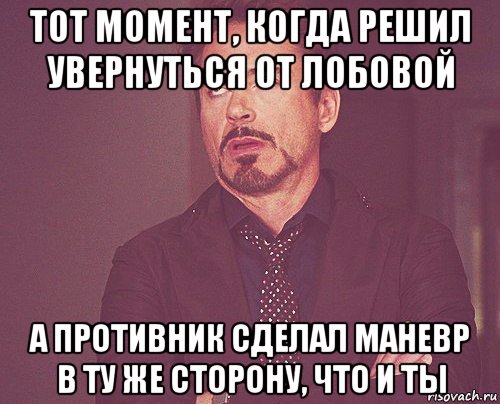 тот момент, когда решил увернуться от лобовой а противник сделал маневр в ту же сторону, что и ты, Мем твое выражение лица