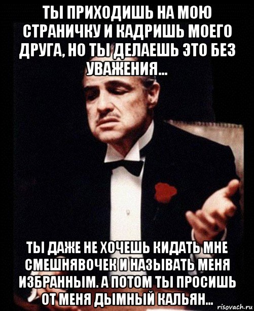 ты приходишь на мою страничку и кадришь моего друга, но ты делаешь это без уважения... ты даже не хочешь кидать мне смешнявочек и называть меня избранным. а потом ты просишь от меня дымный кальян..., Мем ты делаешь это без уважения