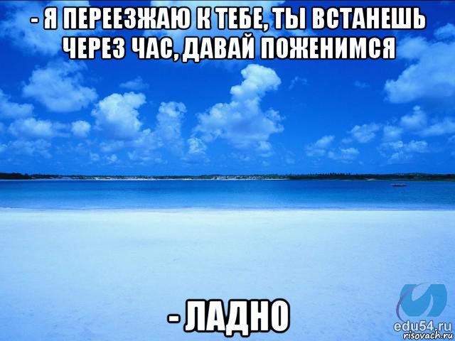 - я переезжаю к тебе, ты встанешь через час, давай поженимся - ладно, Мем у каждой Ксюши должен быть свой 