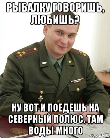 рыбалку говоришь, любишь? ну вот и поедешь на северный полюс. там воды много, Мем Военком (полковник)