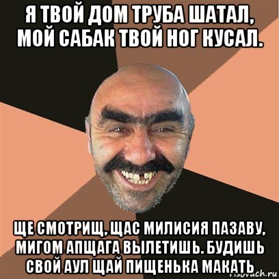 я твой дом труба шатал, мой сабак твой ног кусал. ще смотрищ, щас милисия пазаву, мигом апщага вылетишь. будишь свой аул щай пищенька макать, Мем Я твой дом труба шатал