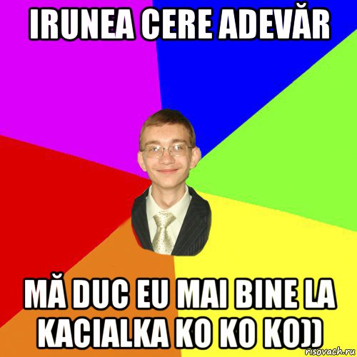 irunea cere adevăr mă duc eu mai bine la kacialka ko ko ko))