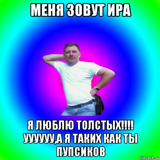 меня зовут ира я люблю толстых!!!! уууууу,а я таких как ты пупсиков, Мем Артур Владимирович