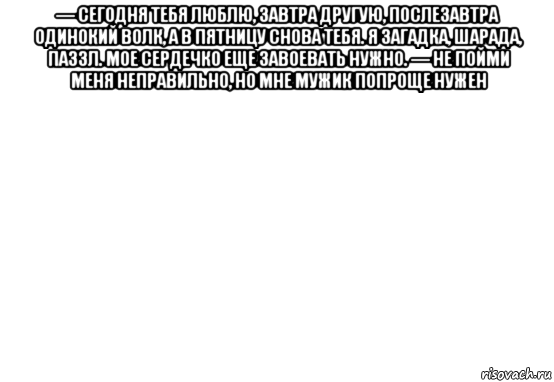 — сегодня тебя люблю, завтра другую, послезавтра одинокий волк, а в пятницу снова тебя. я загадка, шарада, паззл. мое сердечко еще завоевать нужно. — не пойми меня неправильно, но мне мужик попроще нужен 