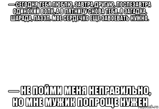 — сегодня тебя люблю, завтра другую, послезавтра одинокий волк, а в пятницу снова тебя. я загадка, шарада, паззл. мое сердечко еще завоевать нужно. — не пойми меня неправильно, но мне мужик попроще нужен