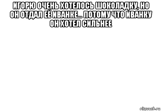 игорю очень хотелось шоколадку, но он отдал её иванке... потому что иванку он хотел сильнее 