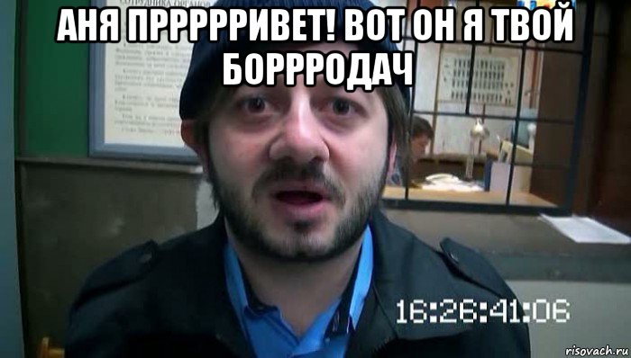 аня пррррривет! вот он я твой боррродач 