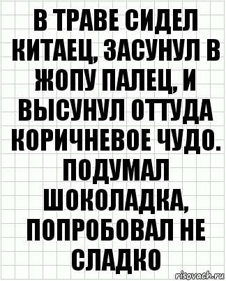 В траве сидел китаец, засунул в жопу палец, и высунул оттуда коричневое чудо. Подумал шоколадка, попробовал не сладко