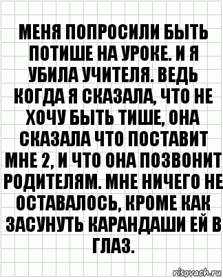 Меня попросили быть потише на уроке. И я убила учителя. Ведь когда я сказала, что не хочу быть тише, она сказала что поставит мне 2, и что она позвонит родителям. Мне ничего не оставалось, кроме как засунуть карандаши ей в глаз., Комикс  бумага