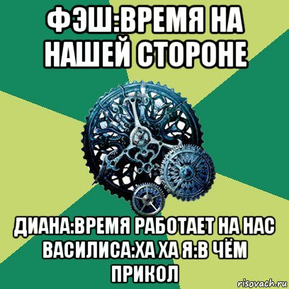 фэш:время на нашей стороне диана:время работает на нас василиса:ха ха я:в чём прикол