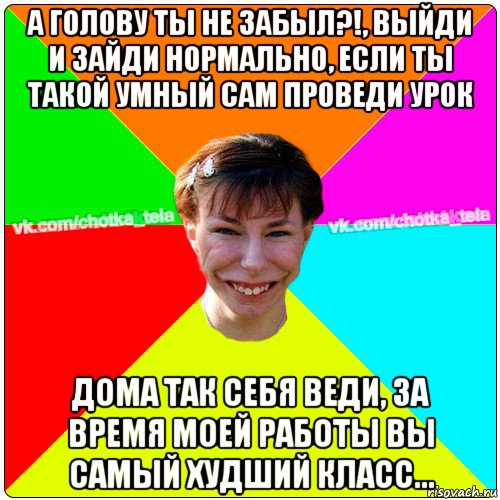 а голову ты не забыл?!, выйди и зайди нормально, если ты такой умный сам проведи урок дома так себя веди, за время моей работы вы самый худший класс..., Мем Чьотка тьола создать мем