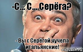 -С... С... Серёга? - Вы с Серёгой чучела итальянские!