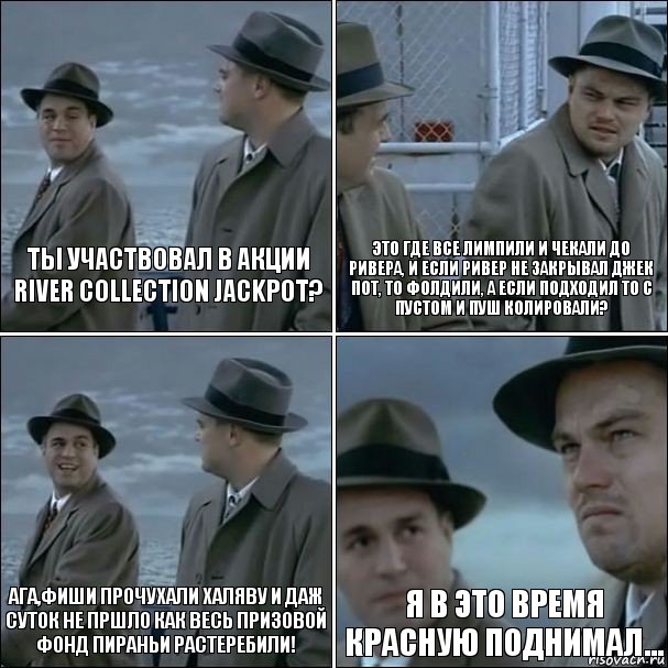 ты участвовал в акции
River Collection Jackpot? это где все лимпили и чекали до ривера, и если ривер не закрывал джек пот, то фолдили, а если подходил то с пустом и пуш колировали? ага,фиши прочухали халяву и даж суток не пршло как весь призовой фонд пираньи растеребили! я в это время красную поднимал..., Комикс дикаприо 4