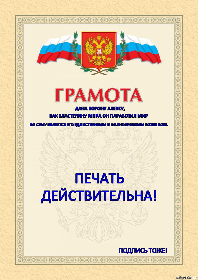 Дана ВОРОНУ АЛЕКСУ, КАК ВЛАСТЕЛИНУ МИРА.ОН ПАРАБОТИЛ МИР ПО СЕМУ ЯВЛЯЕТСЯ ЕГО ЕДИНСТВЕННЫМ И ПОЛНОПРАВНЫМ ХОЗЯИНОМ. ПЕЧАТЬ
Действительна! Подпись Тоже!