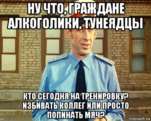 ну что, граждане алкоголики, тунеядцы кто сегодня на тренировку? избивать коллег или просто попинать мяч?