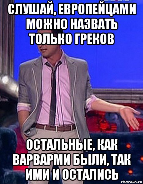 слушай, европейцами можно назвать только греков остальные, как варварми были, так ими и остались, Мем Грек